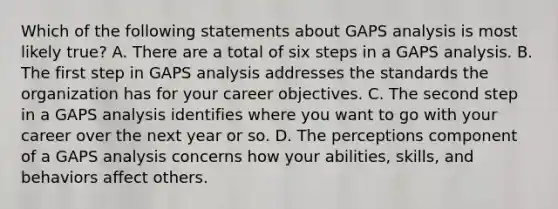 Which of the following statements about GAPS analysis is most likely true? A. There are a total of six steps in a GAPS analysis. B. The first step in GAPS analysis addresses the standards the organization has for your career objectives. C. The second step in a GAPS analysis identifies where you want to go with your career over the next year or so. D. The perceptions component of a GAPS analysis concerns how your abilities, skills, and behaviors affect others.