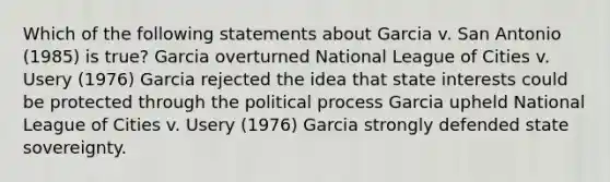 Which of the following statements about Garcia v. San Antonio (1985) is true? Garcia overturned National League of Cities v. Usery (1976) Garcia rejected the idea that state interests could be protected through the political process Garcia upheld National League of Cities v. Usery (1976) Garcia strongly defended state sovereignty.