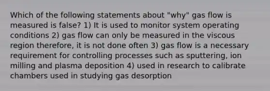 Which of the following statements about "why" gas flow is measured is false? 1) It is used to monitor system operating conditions 2) gas flow can only be measured in the viscous region therefore, it is not done often 3) gas flow is a necessary requirement for controlling processes such as sputtering, ion milling and plasma deposition 4) used in research to calibrate chambers used in studying gas desorption