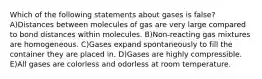 Which of the following statements about gases is false? A)Distances between molecules of gas are very large compared to bond distances within molecules. B)Non-reacting gas mixtures are homogeneous. C)Gases expand spontaneously to fill the container they are placed in. D)Gases are highly compressible. E)All gases are colorless and odorless at room temperature.