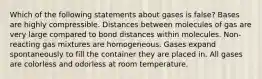 Which of the following statements about gases is false? Bases are highly compressible. Distances between molecules of gas are very large compared to bond distances within molecules. Non-reacting gas mixtures are homogeneous. Gases expand spontaneously to fill the container they are placed in. All gases are colorless and odorless at room temperature.