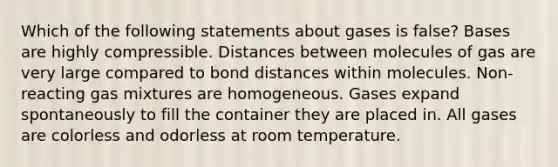 Which of the following statements about gases is false? Bases are highly compressible. Distances between molecules of gas are very large compared to bond distances within molecules. Non-reacting gas mixtures are homogeneous. Gases expand spontaneously to fill the container they are placed in. All gases are colorless and odorless at room temperature.