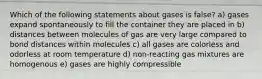 Which of the following statements about gases is false? a) gases expand spontaneously to fill the container they are placed in b) distances between molecules of gas are very large compared to bond distances within molecules c) all gases are colorless and odorless at room temperature d) non-reacting gas mixtures are homogenous e) gases are highly compressible