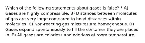 Which of the following statements about gases is false? * A) Gases are highly compressible. B) Distances between molecules of gas are very large compared to bond distances within molecules. C) Non-reacting gas mixtures are homogeneous. D) Gases expand spontaneously to fill the container they are placed in. E) All gases are colorless and odorless at room temperature.