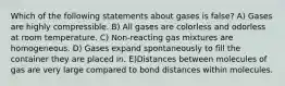 Which of the following statements about gases is false? A) Gases are highly compressible. B) All gases are colorless and odorless at room temperature. C) Non-reacting gas mixtures are homogeneous. D) Gases expand spontaneously to fill the container they are placed in. E)Distances between molecules of gas are very large compared to bond distances within molecules.