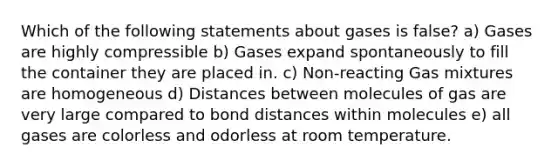 Which of the following statements about gases is false? a) Gases are highly compressible b) Gases expand spontaneously to fill the container they are placed in. c) Non-reacting Gas mixtures are homogeneous d) Distances between molecules of gas are very large compared to bond distances within molecules e) all gases are colorless and odorless at room temperature.