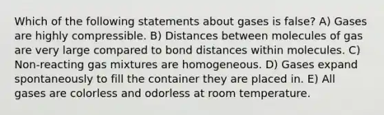 Which of the following statements about gases is false? A) Gases are highly compressible. B) Distances between molecules of gas are very large compared to bond distances within molecules. C) Non-reacting gas mixtures are homogeneous. D) Gases expand spontaneously to fill the container they are placed in. E) All gases are colorless and odorless at room temperature.