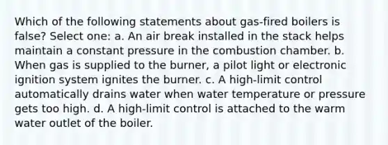 Which of the following statements about gas-fired boilers is false? Select one: a. An air break installed in the stack helps maintain a constant pressure in the combustion chamber. b. When gas is supplied to the burner, a pilot light or electronic ignition system ignites the burner. c. A high-limit control automatically drains water when water temperature or pressure gets too high. d. A high-limit control is attached to the warm water outlet of the boiler.