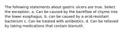 The following statements about gastric ulcers are true. Select the exception. a. Can be caused by the backflow of chyme into the lower esophagus. b. can be caused by a acid-resistant bacterium c. Can be treated with antibiotics. d. Can be relieved by taking medications that contain bismuth.