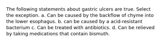 The following statements about gastric ulcers are true. Select the exception. a. Can be caused by the backflow of chyme into the lower esophagus. b. can be caused by a acid-resistant bacterium c. Can be treated with antibiotics. d. Can be relieved by taking medications that contain bismuth.