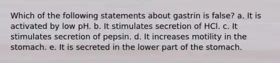 Which of the following statements about gastrin is false? a. It is activated by low pH. b. It stimulates secretion of HCl. c. It stimulates secretion of pepsin. d. It increases motility in the stomach. e. It is secreted in the lower part of the stomach.