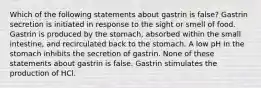 Which of the following statements about gastrin is false? Gastrin secretion is initiated in response to the sight or smell of food. Gastrin is produced by the stomach, absorbed within the small intestine, and recirculated back to the stomach. A low pH in the stomach inhibits the secretion of gastrin. None of these statements about gastrin is false. Gastrin stimulates the production of HCl.