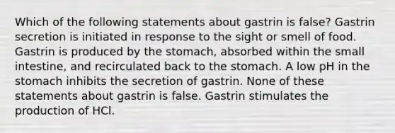 Which of the following statements about gastrin is false? Gastrin secretion is initiated in response to the sight or smell of food. Gastrin is produced by the stomach, absorbed within the small intestine, and recirculated back to the stomach. A low pH in the stomach inhibits the secretion of gastrin. None of these statements about gastrin is false. Gastrin stimulates the production of HCl.