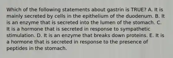 Which of the following statements about gastrin is TRUE? A. It is mainly secreted by cells in the epithelium of the duodenum. B. It is an enzyme that is secreted into the lumen of <a href='https://www.questionai.com/knowledge/kLccSGjkt8-the-stomach' class='anchor-knowledge'>the stomach</a>. C. It is a hormone that is secreted in response to sympathetic stimulation. D. It is an enzyme that breaks down proteins. E. It is a hormone that is secreted in response to the presence of peptides in the stomach.