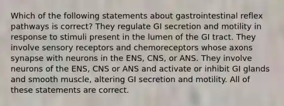 Which of the following statements about gastrointestinal reflex pathways is correct? They regulate GI secretion and motility in response to stimuli present in the lumen of the GI tract. They involve sensory receptors and chemoreceptors whose axons synapse with neurons in the ENS, CNS, or ANS. They involve neurons of the ENS, CNS or ANS and activate or inhibit GI glands and smooth muscle, altering GI secretion and motility. All of these statements are correct.