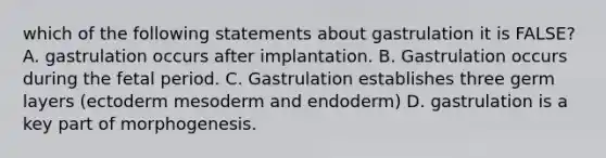 which of the following statements about gastrulation it is FALSE? A. gastrulation occurs after implantation. B. Gastrulation occurs during the fetal period. C. Gastrulation establishes three germ layers (ectoderm mesoderm and endoderm) D. gastrulation is a key part of morphogenesis.