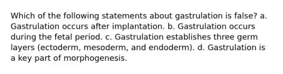 Which of the following statements about gastrulation is false? a. Gastrulation occurs after implantation. b. Gastrulation occurs during the fetal period. c. Gastrulation establishes three germ layers (ectoderm, mesoderm, and endoderm). d. Gastrulation is a key part of morphogenesis.