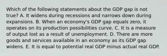 Which of the following statements about the GDP gap is not true? A. It widens during recessions and narrows down during expansions. B. When an economy's GDP gap equals zero, it operates on its production possibilities curve. C. It is a measure of output lost as a result of unemployment. D. There are more goods and services available in an economy as its GDP gap widens. E. It is equal to potential real GDP minus actual real GDP.