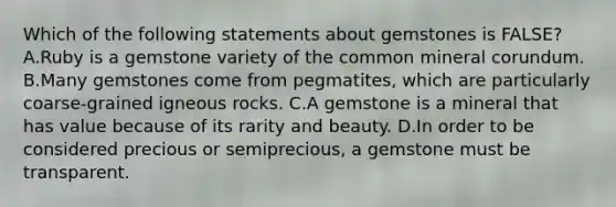 Which of the following statements about gemstones is FALSE? A.Ruby is a gemstone variety of the common mineral corundum. B.Many gemstones come from pegmatites, which are particularly coarse-grained igneous rocks. C.A gemstone is a mineral that has value because of its rarity and beauty. D.In order to be considered precious or semiprecious, a gemstone must be transparent.