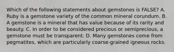 Which of the following statements about gemstones is FALSE? A. Ruby is a gemstone variety of the common mineral corundum. B. A gemstone is a mineral that has value because of its rarity and beauty. C. In order to be considered precious or semiprecious, a gemstone must be transparent. D. Many gemstones come from pegmatites, which are particularly coarse-grained igneous rocks.