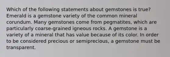 Which of the following statements about gemstones is true? Emerald is a gemstone variety of the common mineral corundum. Many gemstones come from pegmatites, which are particularly coarse-grained igneous rocks. A gemstone is a variety of a mineral that has value because of its color. In order to be considered precious or semiprecious, a gemstone must be transparent.