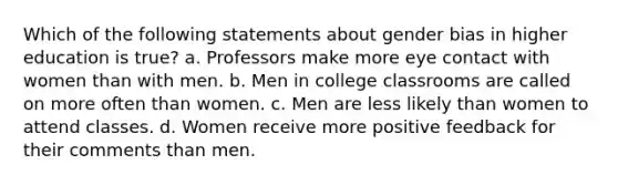 Which of the following statements about gender bias in higher education is true? a. Professors make more eye contact with women than with men. b. Men in college classrooms are called on more often than women. c. Men are less likely than women to attend classes. d. Women receive more positive feedback for their comments than men.