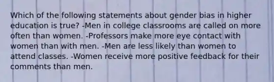 Which of the following statements about gender bias in higher education is true? -Men in college classrooms are called on more often than women. -Professors make more eye contact with women than with men. -Men are less likely than women to attend classes. -Women receive more positive feedback for their comments than men.