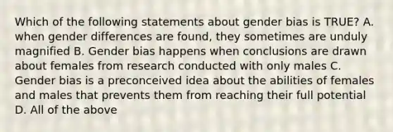 Which of the following statements about gender bias is TRUE? A. when gender differences are found, they sometimes are unduly magnified B. Gender bias happens when conclusions are drawn about females from research conducted with only males C. Gender bias is a preconceived idea about the abilities of females and males that prevents them from reaching their full potential D. All of the above