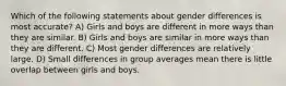 Which of the following statements about gender differences is most accurate? A) Girls and boys are different in more ways than they are similar. B) Girls and boys are similar in more ways than they are different. C) Most gender differences are relatively large. D) Small differences in group averages mean there is little overlap between girls and boys.