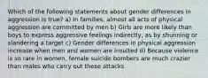 Which of the following statements about gender differences in aggression is true? a) In families, almost all acts of physical aggression are committed by men b) Girls are more likely than boys to express aggressive feelings indirectly, as by shunning or slandering a target c) Gender differences in physical aggression increase when men and women are insulted d) Because violence is so rare in women, female suicide bombers are much crazier than males who carry out these attacks