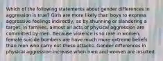 Which of the following statements about gender differences in aggression is true? Girls are more likely than boys to express aggressive feelings indirectly, as by shunning or slandering a target. In families, almost all acts of physical aggression are committed by men. Because violence is so rare in women, female suicide bombers are have much more extreme beliefs than men who carry out these attacks. Gender differences in physical aggression increase when men and women are insulted.