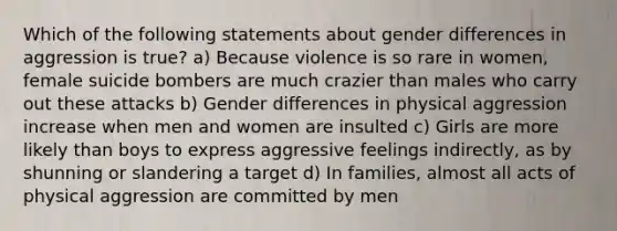 Which of the following statements about gender differences in aggression is true? a) Because violence is so rare in women, female suicide bombers are much crazier than males who carry out these attacks b) Gender differences in physical aggression increase when men and women are insulted c) Girls are more likely than boys to express aggressive feelings indirectly, as by shunning or slandering a target d) In families, almost all acts of physical aggression are committed by men