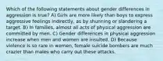 Which of the following statements about gender differences in aggression is true? A) Girls are more likely than boys to express aggressive feelings indirectly, as by shunning or slandering a target. B) In families, almost all acts of physical aggression are committed by men. C) Gender differences in physical aggression increase when men and women are insulted. D) Because violence is so rare in women, female suicide bombers are much crazier than males who carry out these attacks.