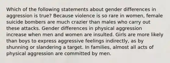 Which of the following statements about gender differences in aggression is true? Because violence is so rare in women, female suicide bombers are much crazier than males who carry out these attacks. Gender differences in physical aggression increase when men and women are insulted. Girls are more likely than boys to express aggressive feelings indirectly, as by shunning or slandering a target. In families, almost all acts of physical aggression are committed by men.