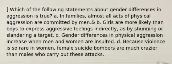 ] Which of the following statements about gender differences in aggression is true? a. In families, almost all acts of physical aggression are committed by men.& b. Girls are more likely than boys to express aggressive feelings indirectly, as by shunning or slandering a target. c. Gender differences in physical aggression increase when men and women are insulted. d. Because violence is so rare in women, female suicide bombers are much crazier than males who carry out these attacks.