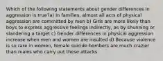 Which of the following statements about gender differences in aggression is true?a) In families, almost all acts of physical aggression are committed by men b) Girls are more likely than boys to express aggressive feelings indirectly, as by shunning or slandering a target c) Gender differences in physical aggression increase when men and women are insulted d) Because violence is so rare in women, female suicide bombers are much crazier than males who carry out these attacks