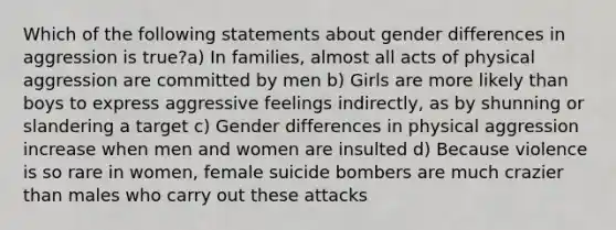 Which of the following statements about gender differences in aggression is true?a) In families, almost all acts of physical aggression are committed by men b) Girls are more likely than boys to express aggressive feelings indirectly, as by shunning or slandering a target c) Gender differences in physical aggression increase when men and women are insulted d) Because violence is so rare in women, female suicide bombers are much crazier than males who carry out these attacks