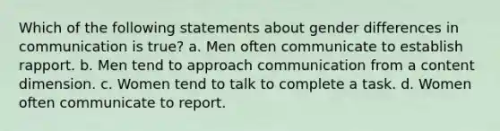 Which of the following statements about gender differences in communication is true? a. Men often communicate to establish rapport. b. Men tend to approach communication from a content dimension. c. Women tend to talk to complete a task. d. Women often communicate to report.