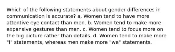 Which of the following statements about gender differences in communication is accurate? a. Women tend to have more attentive eye contact than men. b. Women tend to make more expansive gestures than men. c. Women tend to focus more on the big picture rather than details. d. Women tend to make more "I" statements, whereas men make more "we" statements.