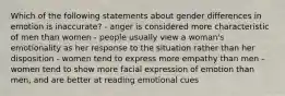 Which of the following statements about gender differences in emotion is inaccurate? - anger is considered more characteristic of men than women - people usually view a woman's emotionality as her response to the situation rather than her disposition - women tend to express more empathy than men - women tend to show more facial expression of emotion than men, and are better at reading emotional cues