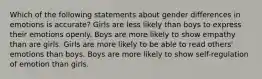 Which of the following statements about gender differences in emotions is accurate? Girls are less likely than boys to express their emotions openly. Boys are more likely to show empathy than are girls. Girls are more likely to be able to read others' emotions than boys. Boys are more likely to show self-regulation of emotion than girls.