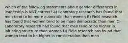 Which of the following statements about gender differences in leadership is NOT correct? A) Laboratory research has found that men tend to be more autocratic than women B) Field research has found that women tend to be more democratic than men C) Laboratory research had found that men tend to be higher in initiating structure than women D) Field research has found that women tend to be higher in consideration than men