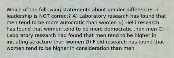 Which of the following statements about gender differences in leadership is NOT correct? A) Laboratory research has found that men tend to be more autocratic than women B) Field research has found that women tend to be more democratic than men C) Laboratory research had found that men tend to be higher in initiating structure than women D) Field research has found that women tend to be higher in consideration than men