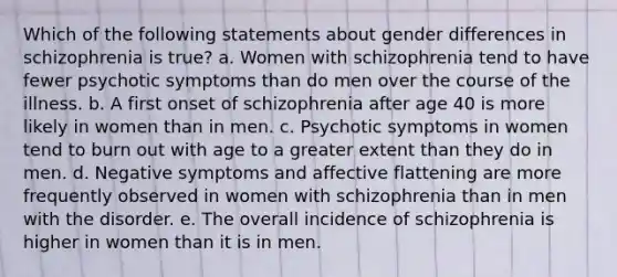 Which of the following statements about gender differences in schizophrenia is true? a. Women with schizophrenia tend to have fewer psychotic symptoms than do men over the course of the illness. b. A first onset of schizophrenia after age 40 is more likely in women than in men. c. Psychotic symptoms in women tend to burn out with age to a greater extent than they do in men. d. Negative symptoms and affective flattening are more frequently observed in women with schizophrenia than in men with the disorder. e. The overall incidence of schizophrenia is higher in women than it is in men.