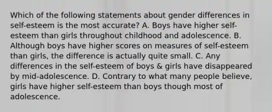 Which of the following statements about gender differences in self-esteem is the most accurate? A. Boys have higher self-esteem than girls throughout childhood and adolescence. B. Although boys have higher scores on measures of self-esteem than girls, the difference is actually quite small. C. Any differences in the self-esteem of boys & girls have disappeared by mid-adolescence. D. Contrary to what many people believe, girls have higher self-esteem than boys though most of adolescence.