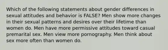 Which of the following statements about gender differences in sexual attitudes and behavior is FALSE? Men show more changes in their sexual patterns and desires over their lifetime than women do. Men have more permissive attitudes toward casual premarital sex. Men view more pornography. Men think about sex more often than women do.