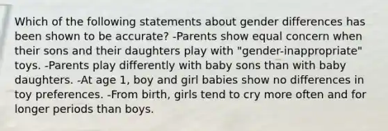 Which of the following statements about gender differences has been shown to be accurate? -Parents show equal concern when their sons and their daughters play with "gender-inappropriate" toys. -Parents play differently with baby sons than with baby daughters. -At age 1, boy and girl babies show no differences in toy preferences. -From birth, girls tend to cry more often and for longer periods than boys.