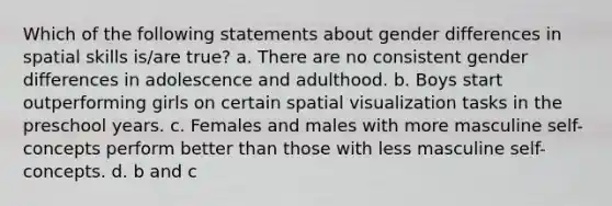 Which of the following statements about gender differences in spatial skills is/are true? a. There are no consistent gender differences in adolescence and adulthood. b. Boys start outperforming girls on certain spatial visualization tasks in the preschool years. c. Females and males with more masculine self-concepts perform better than those with less masculine self-concepts. d. b and c