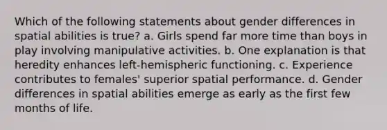 Which of the following statements about gender differences in spatial abilities is true? a. Girls spend far more time than boys in play involving manipulative activities. b. One explanation is that heredity enhances left-hemispheric functioning. c. Experience contributes to females' superior spatial performance. d. Gender differences in spatial abilities emerge as early as the first few months of life.