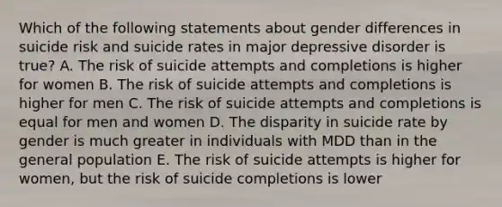 Which of the following statements about gender differences in suicide risk and suicide rates in major depressive disorder is true? A. The risk of suicide attempts and completions is higher for women B. The risk of suicide attempts and completions is higher for men C. The risk of suicide attempts and completions is equal for men and women D. The disparity in suicide rate by gender is much greater in individuals with MDD than in the general population E. The risk of suicide attempts is higher for women, but the risk of suicide completions is lower